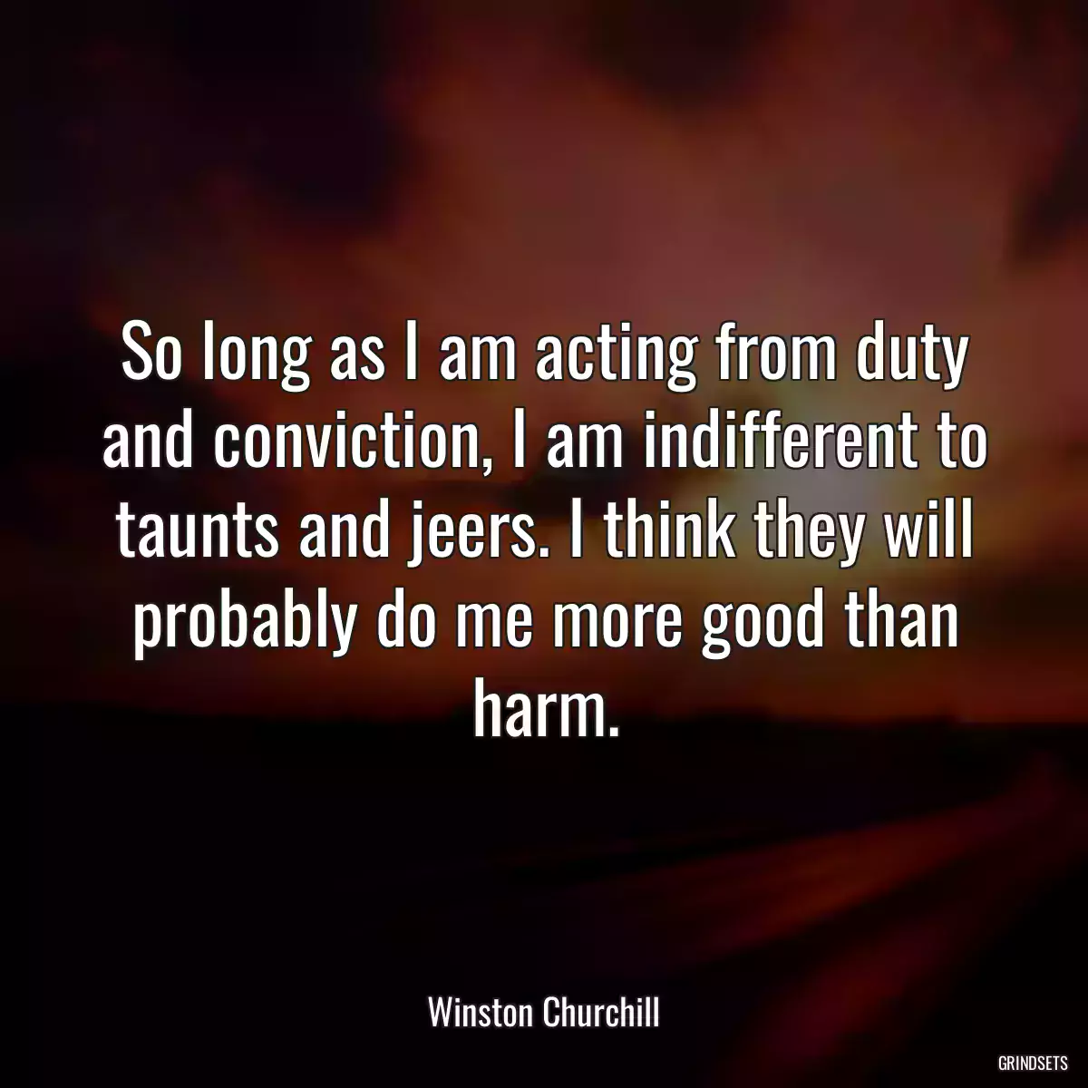 So long as I am acting from duty and conviction, I am indifferent to taunts and jeers. I think they will probably do me more good than harm.