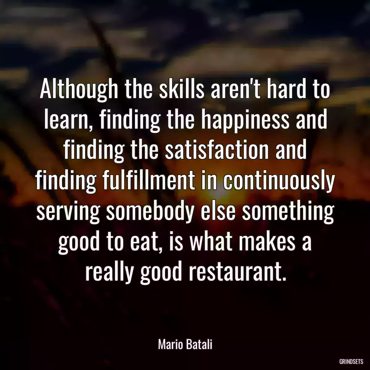 Although the skills aren\'t hard to learn, finding the happiness and finding the satisfaction and finding fulfillment in continuously serving somebody else something good to eat, is what makes a really good restaurant.