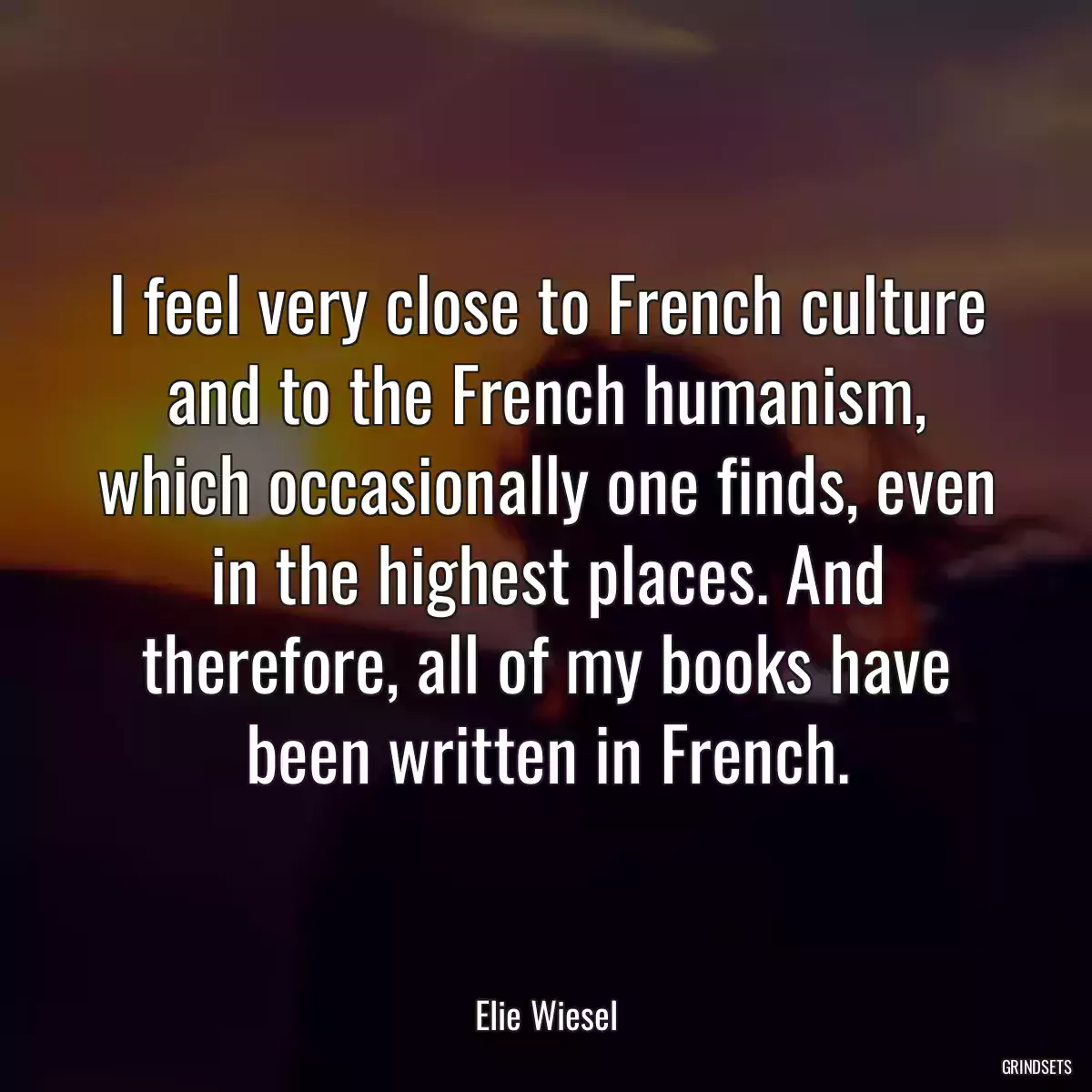 I feel very close to French culture and to the French humanism, which occasionally one finds, even in the highest places. And therefore, all of my books have been written in French.