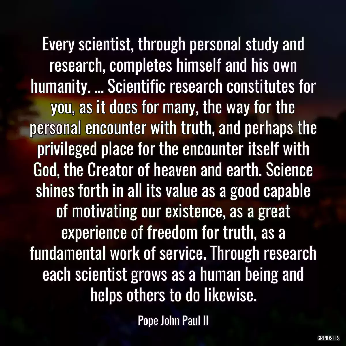 Every scientist, through personal study and research, completes himself and his own humanity. ... Scientific research constitutes for you, as it does for many, the way for the personal encounter with truth, and perhaps the privileged place for the encounter itself with God, the Creator of heaven and earth. Science shines forth in all its value as a good capable of motivating our existence, as a great experience of freedom for truth, as a fundamental work of service. Through research each scientist grows as a human being and helps others to do likewise.