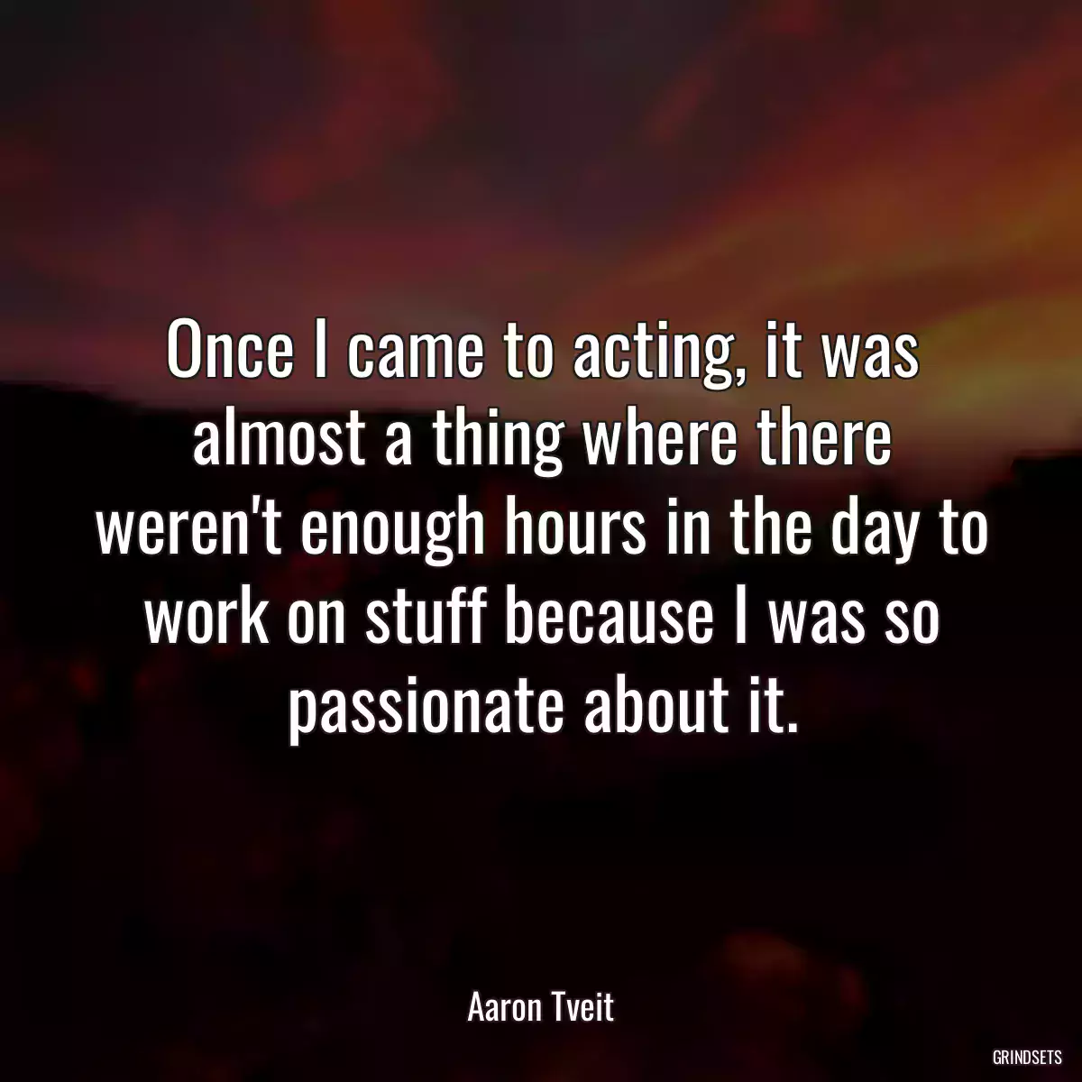 Once I came to acting, it was almost a thing where there weren\'t enough hours in the day to work on stuff because I was so passionate about it.