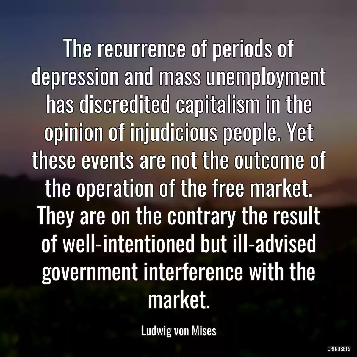 The recurrence of periods of depression and mass unemployment has discredited capitalism in the opinion of injudicious people. Yet these events are not the outcome of the operation of the free market. They are on the contrary the result of well-intentioned but ill-advised government interference with the market.