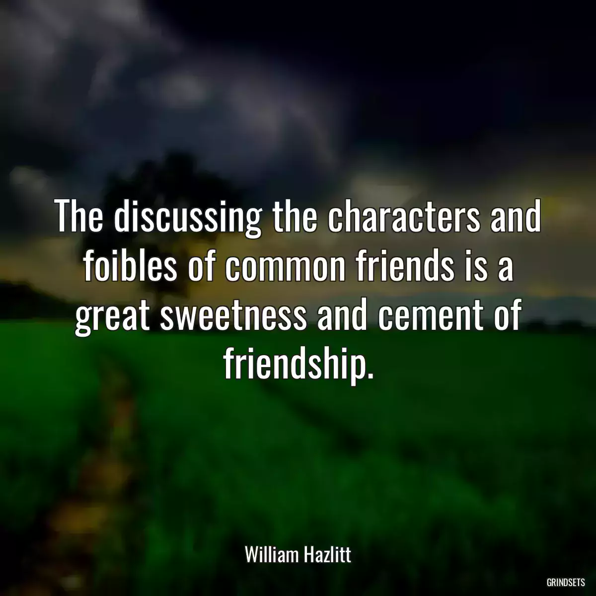 The discussing the characters and foibles of common friends is a great sweetness and cement of friendship.