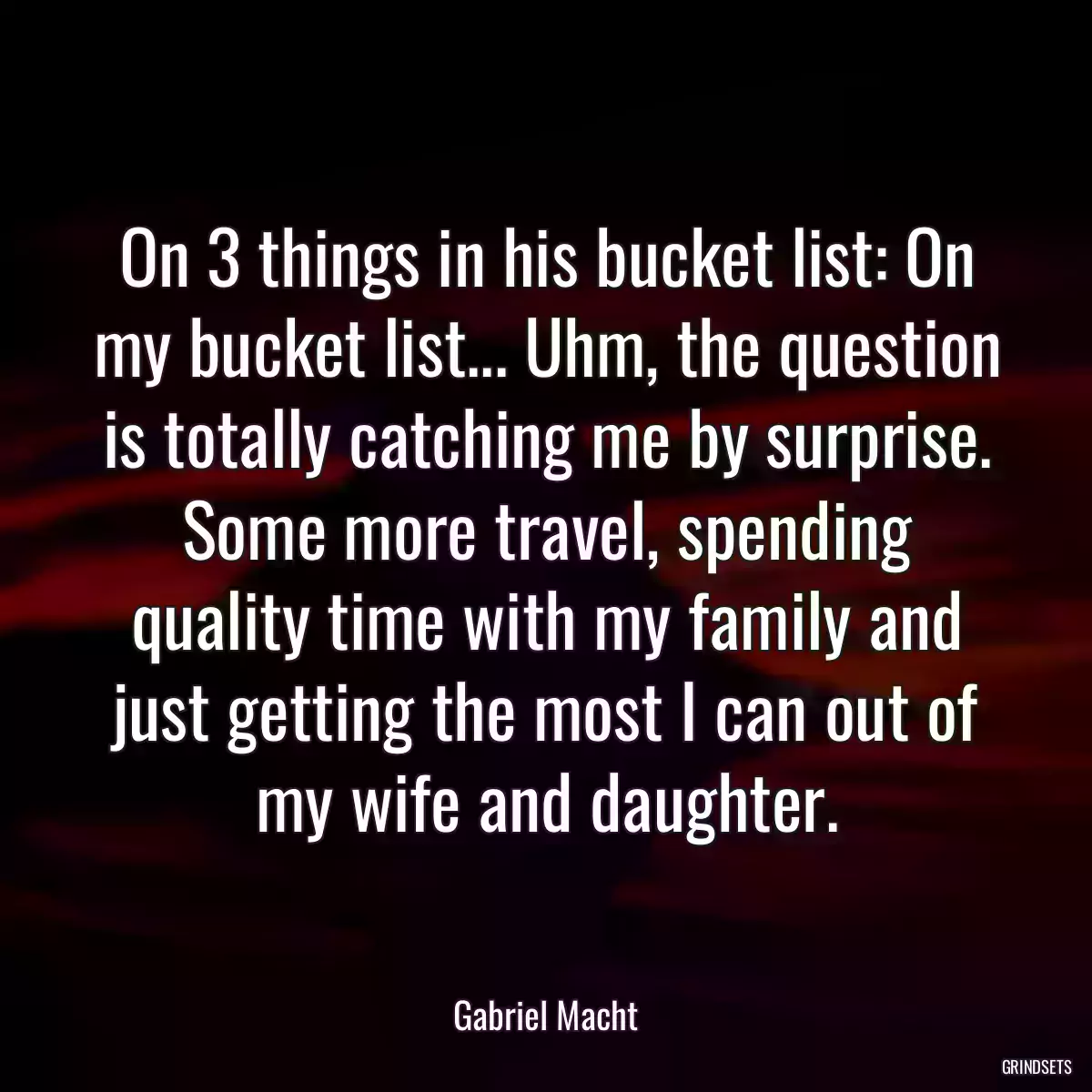 On 3 things in his bucket list: On my bucket list... Uhm, the question is totally catching me by surprise. Some more travel, spending quality time with my family and just getting the most I can out of my wife and daughter.