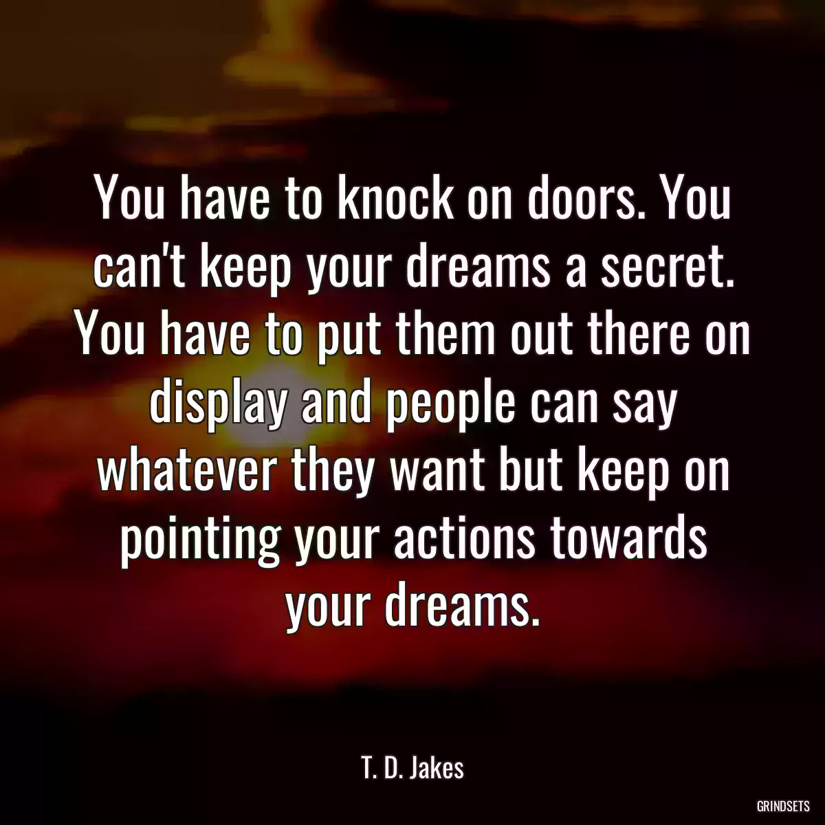 You have to knock on doors. You can\'t keep your dreams a secret. You have to put them out there on display and people can say whatever they want but keep on pointing your actions towards your dreams.