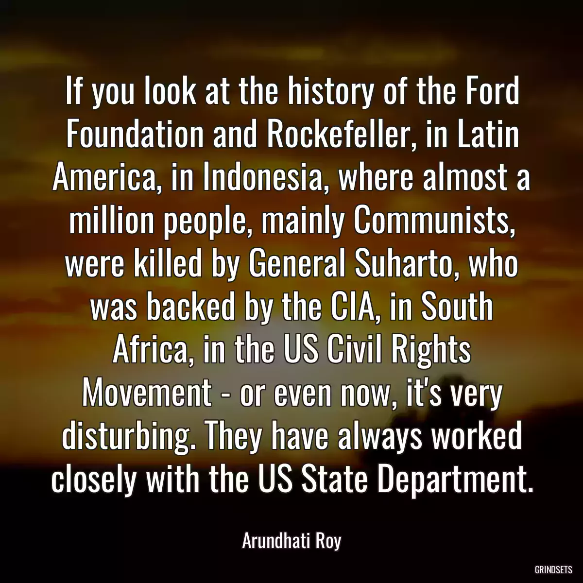 If you look at the history of the Ford Foundation and Rockefeller, in Latin America, in Indonesia, where almost a million people, mainly Communists, were killed by General Suharto, who was backed by the CIA, in South Africa, in the US Civil Rights Movement - or even now, it\'s very disturbing. They have always worked closely with the US State Department.