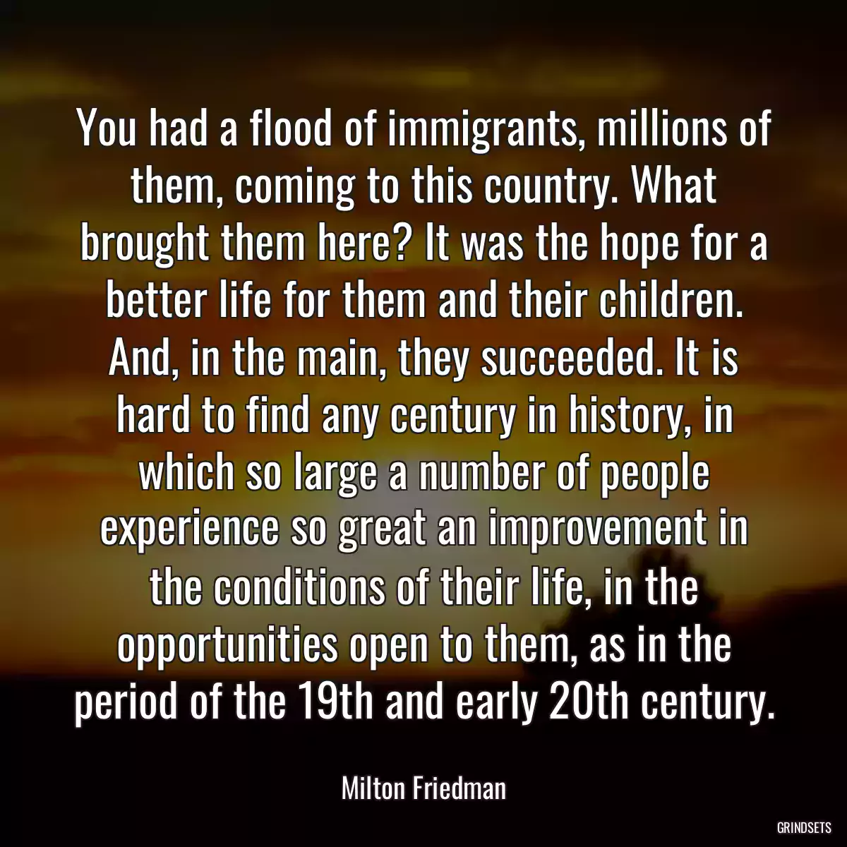 You had a flood of immigrants, millions of them, coming to this country. What brought them here? It was the hope for a better life for them and their children. And, in the main, they succeeded. It is hard to find any century in history, in which so large a number of people experience so great an improvement in the conditions of their life, in the opportunities open to them, as in the period of the 19th and early 20th century.