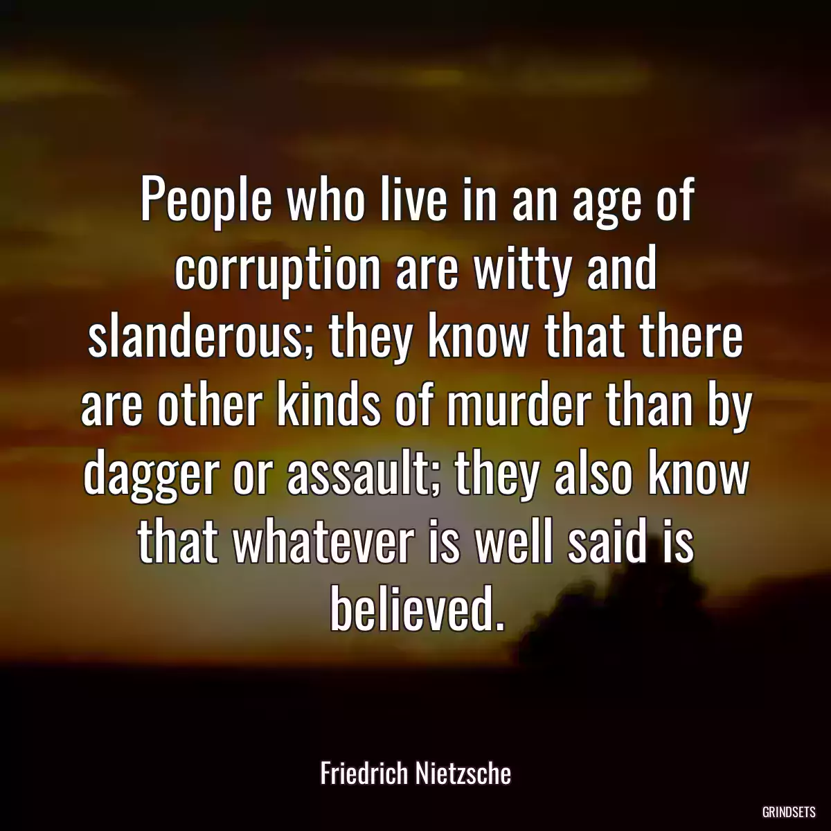 People who live in an age of corruption are witty and slanderous; they know that there are other kinds of murder than by dagger or assault; they also know that whatever is well said is believed.