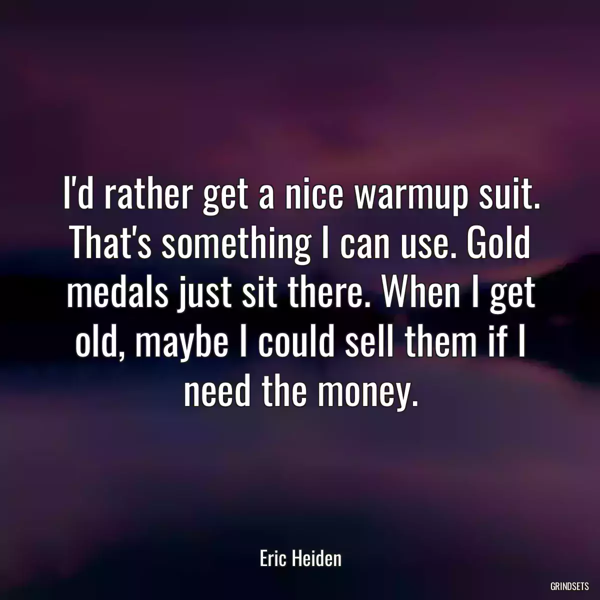 I\'d rather get a nice warmup suit. That\'s something I can use. Gold medals just sit there. When I get old, maybe I could sell them if I need the money.