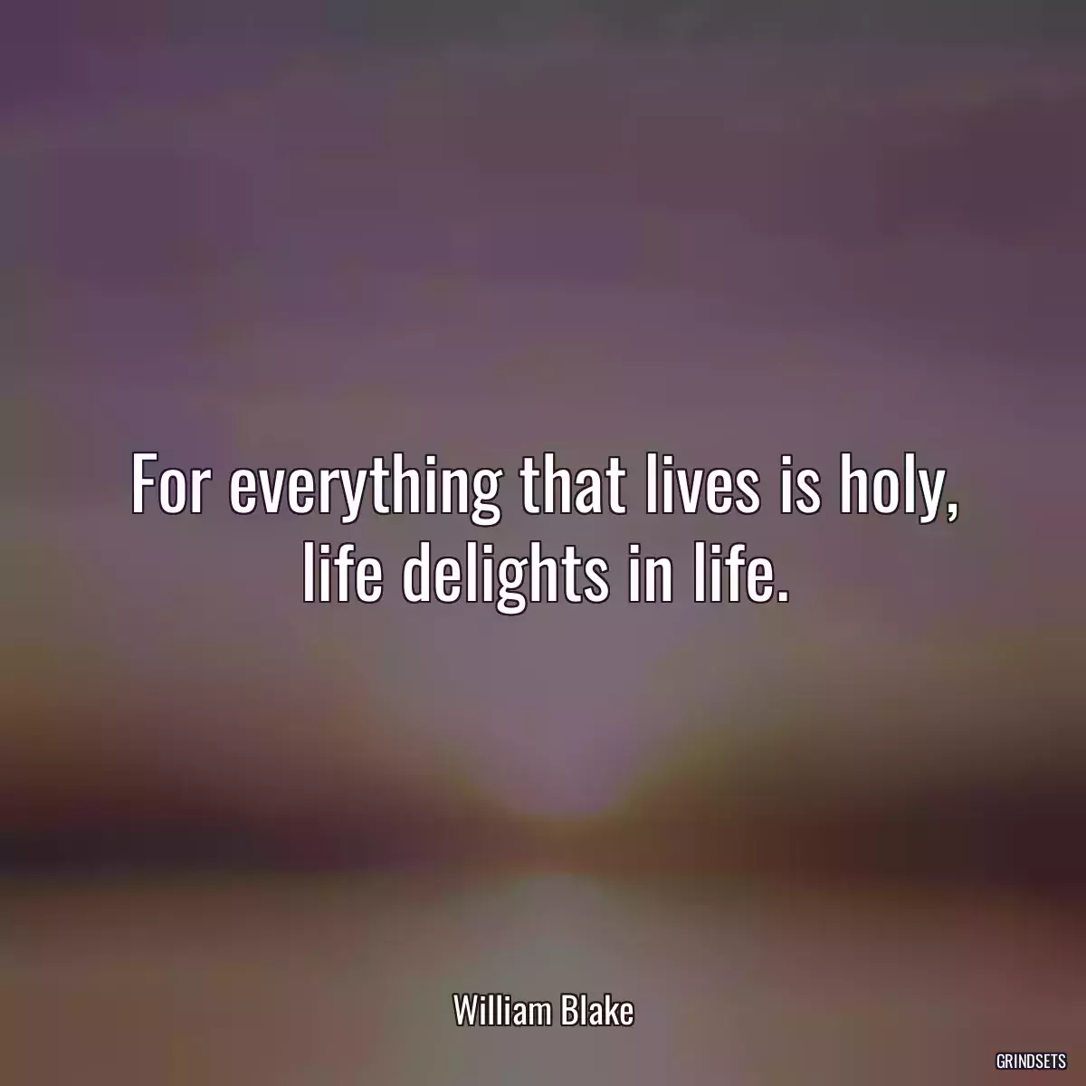 For everything that lives is holy, life delights in life.