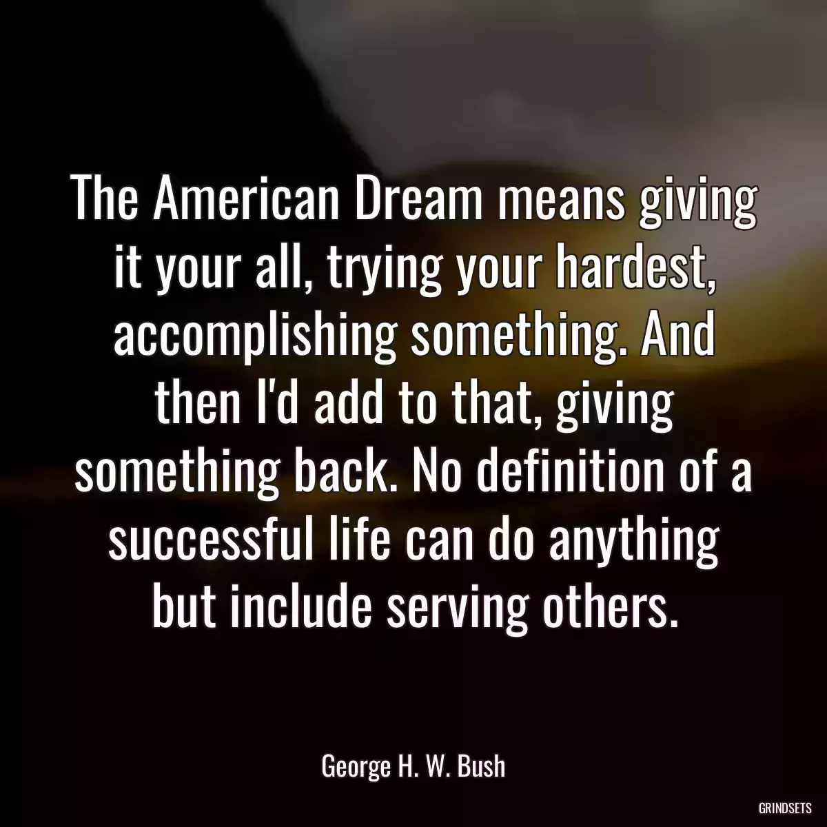 The American Dream means giving it your all, trying your hardest, accomplishing something. And then I\'d add to that, giving something back. No definition of a successful life can do anything but include serving others.