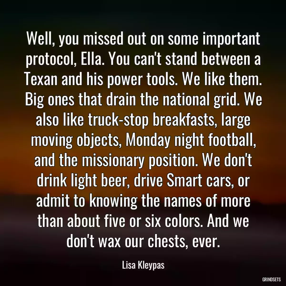 Well, you missed out on some important protocol, Ella. You can\'t stand between a Texan and his power tools. We like them. Big ones that drain the national grid. We also like truck-stop breakfasts, large moving objects, Monday night football, and the missionary position. We don\'t drink light beer, drive Smart cars, or admit to knowing the names of more than about five or six colors. And we don\'t wax our chests, ever.