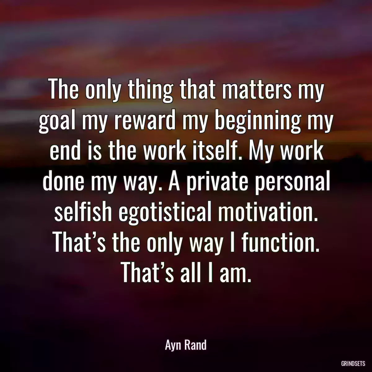 The only thing that matters my goal my reward my beginning my end is the work itself. My work done my way. A private personal selfish egotistical motivation. That’s the only way I function. That’s all I am.