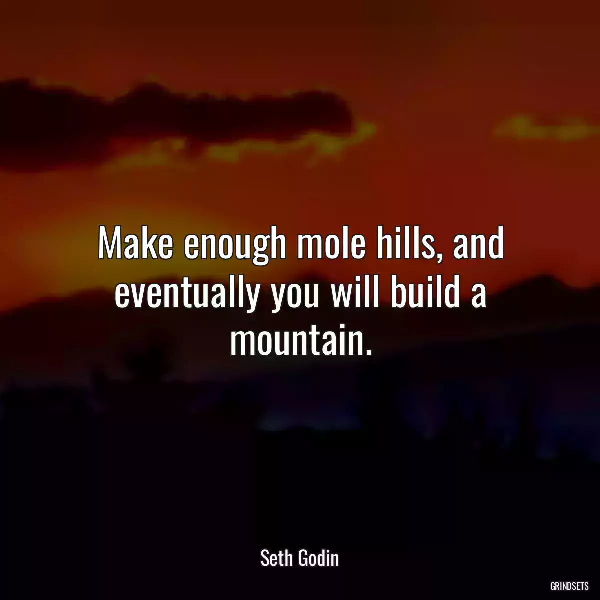 Make enough mole hills, and eventually you will build a mountain.