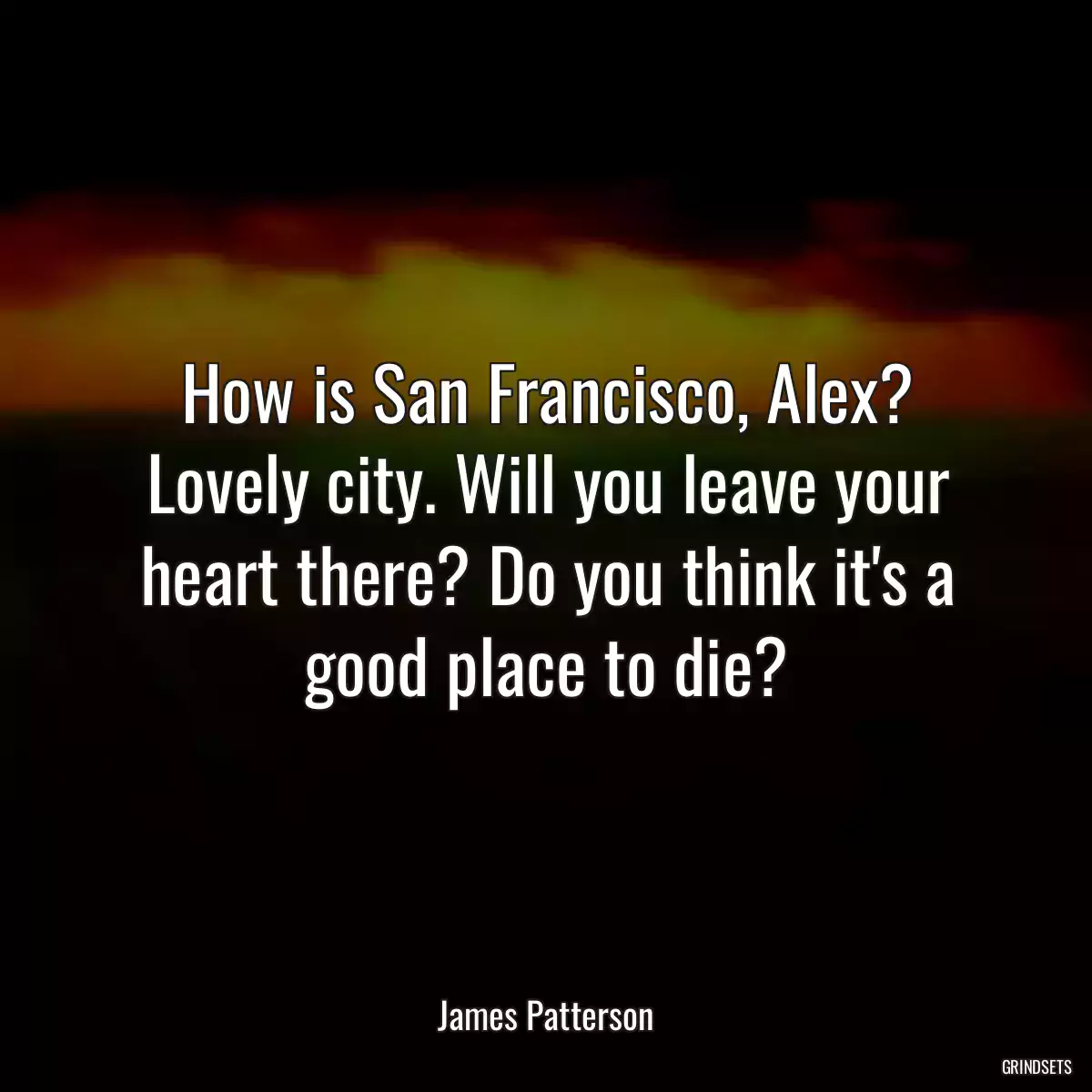 How is San Francisco, Alex? Lovely city. Will you leave your heart there? Do you think it\'s a good place to die?