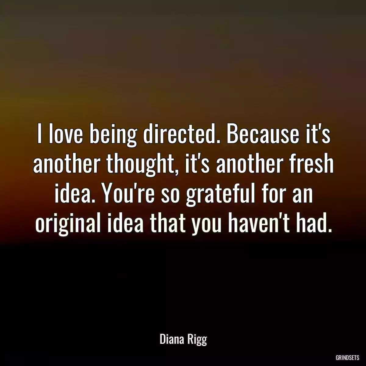 I love being directed. Because it\'s another thought, it\'s another fresh idea. You\'re so grateful for an original idea that you haven\'t had.