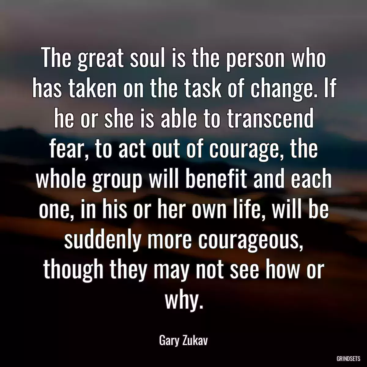 The great soul is the person who has taken on the task of change. If he or she is able to transcend fear, to act out of courage, the whole group will benefit and each one, in his or her own life, will be suddenly more courageous, though they may not see how or why.