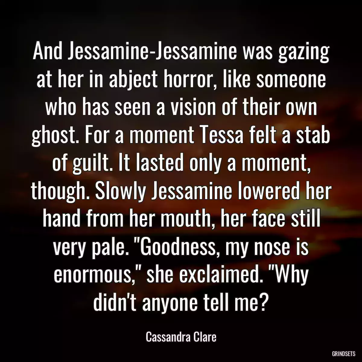 And Jessamine-Jessamine was gazing at her in abject horror, like someone who has seen a vision of their own ghost. For a moment Tessa felt a stab of guilt. It lasted only a moment, though. Slowly Jessamine lowered her hand from her mouth, her face still very pale. \