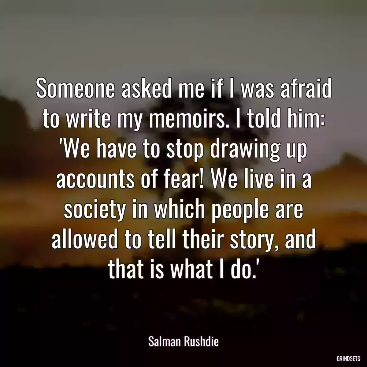 Someone asked me if I was afraid to write my memoirs. I told him: \'We have to stop drawing up accounts of fear! We live in a society in which people are allowed to tell their story, and that is what I do.\'