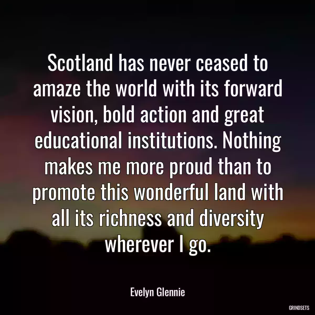 Scotland has never ceased to amaze the world with its forward vision, bold action and great educational institutions. Nothing makes me more proud than to promote this wonderful land with all its richness and diversity wherever I go.