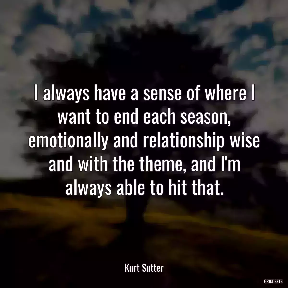 I always have a sense of where I want to end each season, emotionally and relationship wise and with the theme, and I\'m always able to hit that.