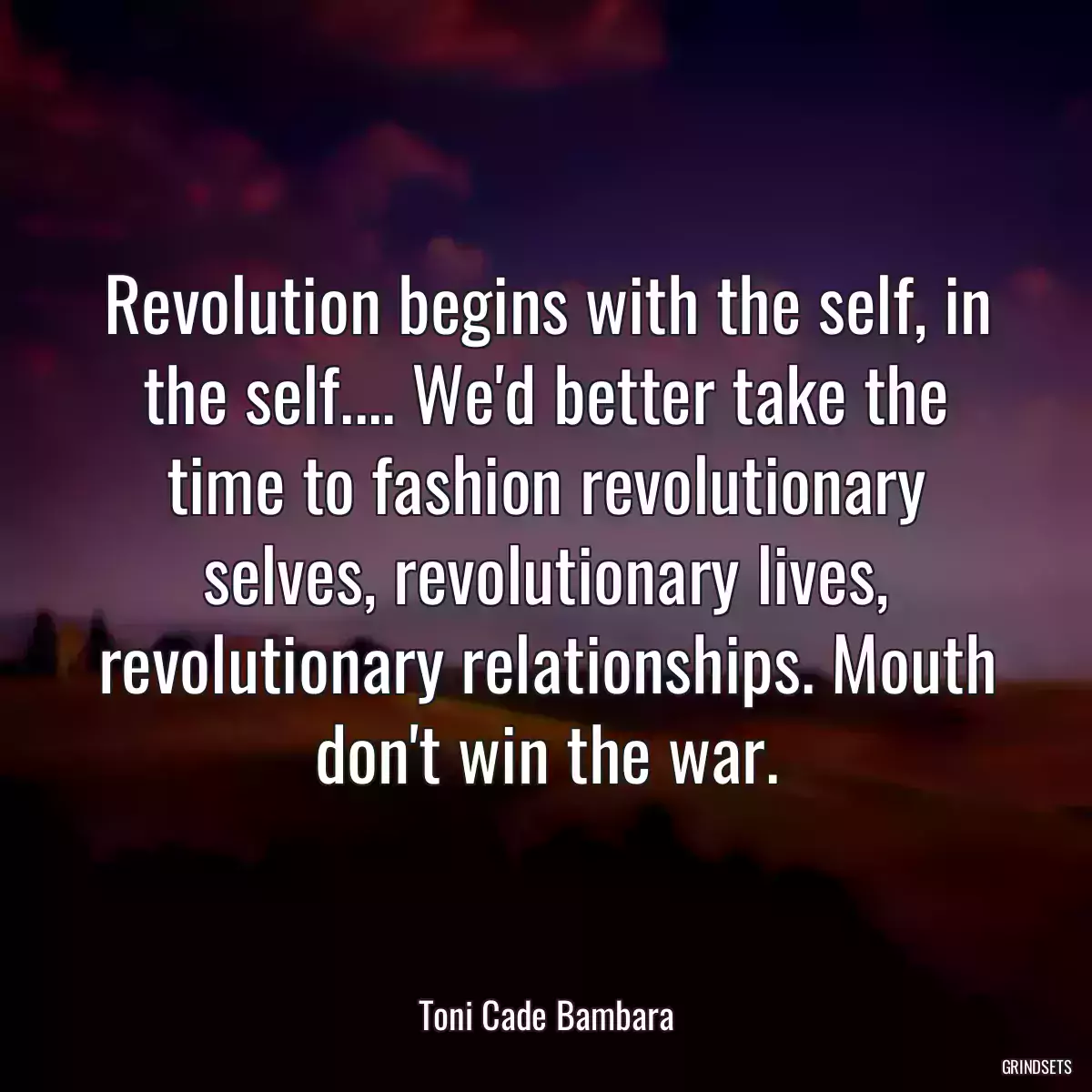 Revolution begins with the self, in the self.... We\'d better take the time to fashion revolutionary selves, revolutionary lives, revolutionary relationships. Mouth don\'t win the war.