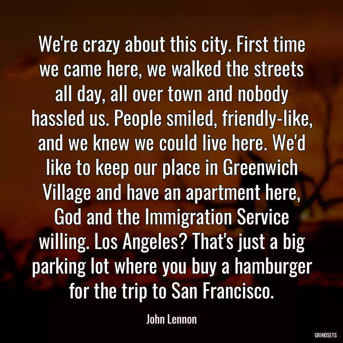 We\'re crazy about this city. First time we came here, we walked the streets all day, all over town and nobody hassled us. People smiled, friendly-like, and we knew we could live here. We\'d like to keep our place in Greenwich Village and have an apartment here, God and the Immigration Service willing. Los Angeles? That\'s just a big parking lot where you buy a hamburger for the trip to San Francisco.