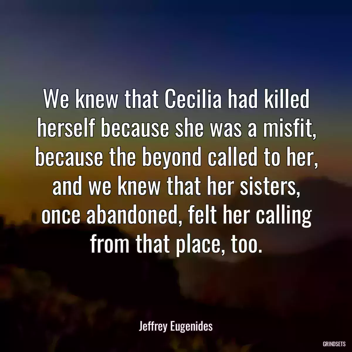 We knew that Cecilia had killed herself because she was a misfit, because the beyond called to her, and we knew that her sisters, once abandoned, felt her calling from that place, too.