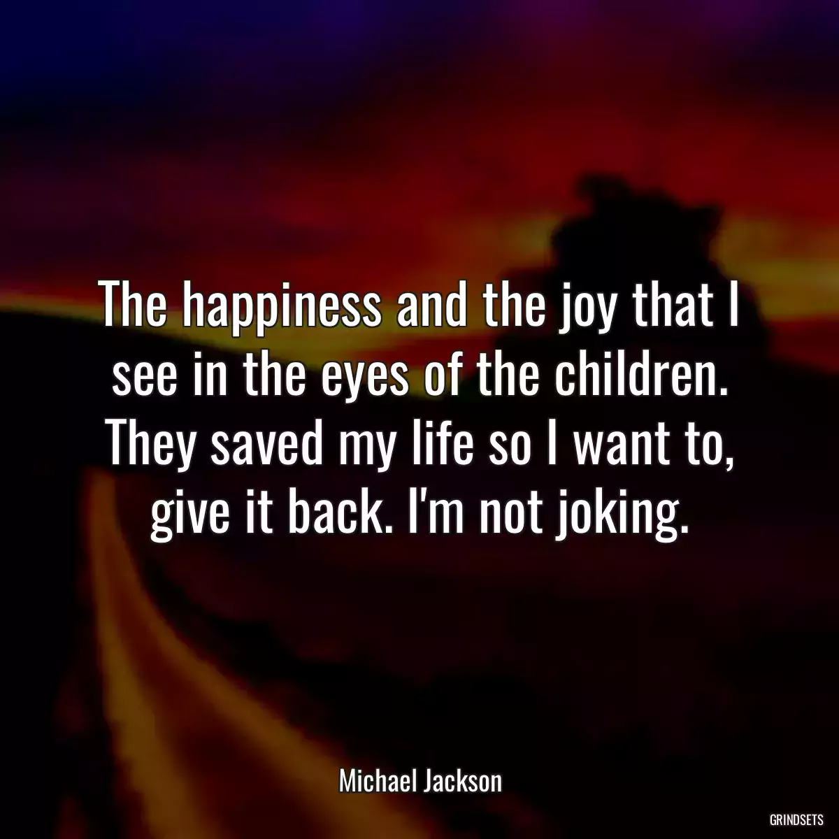 The happiness and the joy that I see in the eyes of the children. They saved my life so I want to, give it back. I\'m not joking.