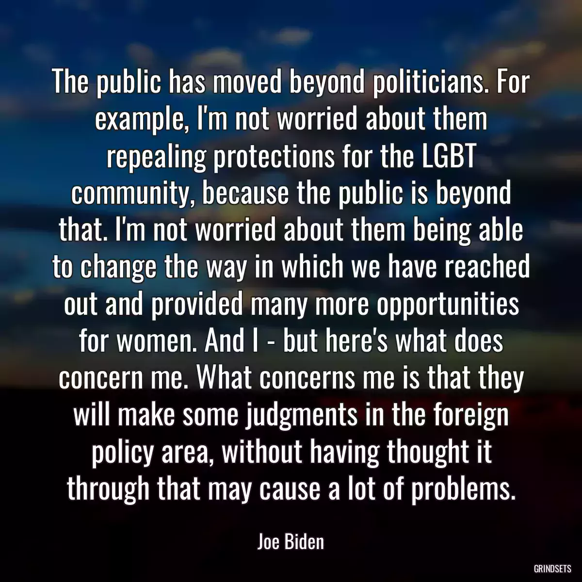 The public has moved beyond politicians. For example, I\'m not worried about them repealing protections for the LGBT community, because the public is beyond that. I\'m not worried about them being able to change the way in which we have reached out and provided many more opportunities for women. And I - but here\'s what does concern me. What concerns me is that they will make some judgments in the foreign policy area, without having thought it through that may cause a lot of problems.