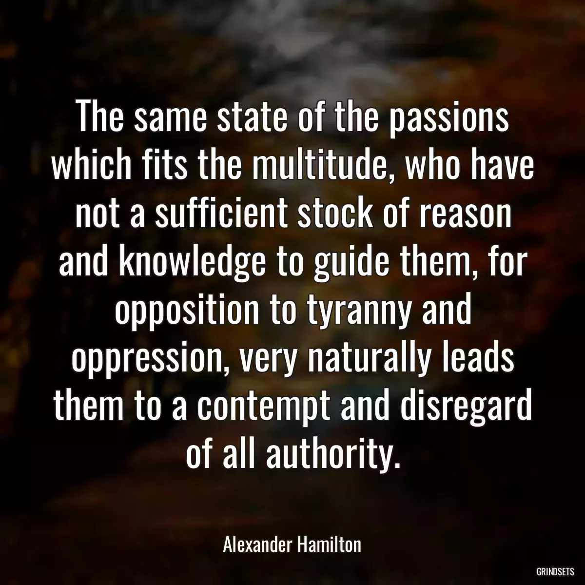 The same state of the passions which fits the multitude, who have not a sufficient stock of reason and knowledge to guide them, for opposition to tyranny and oppression, very naturally leads them to a contempt and disregard of all authority.