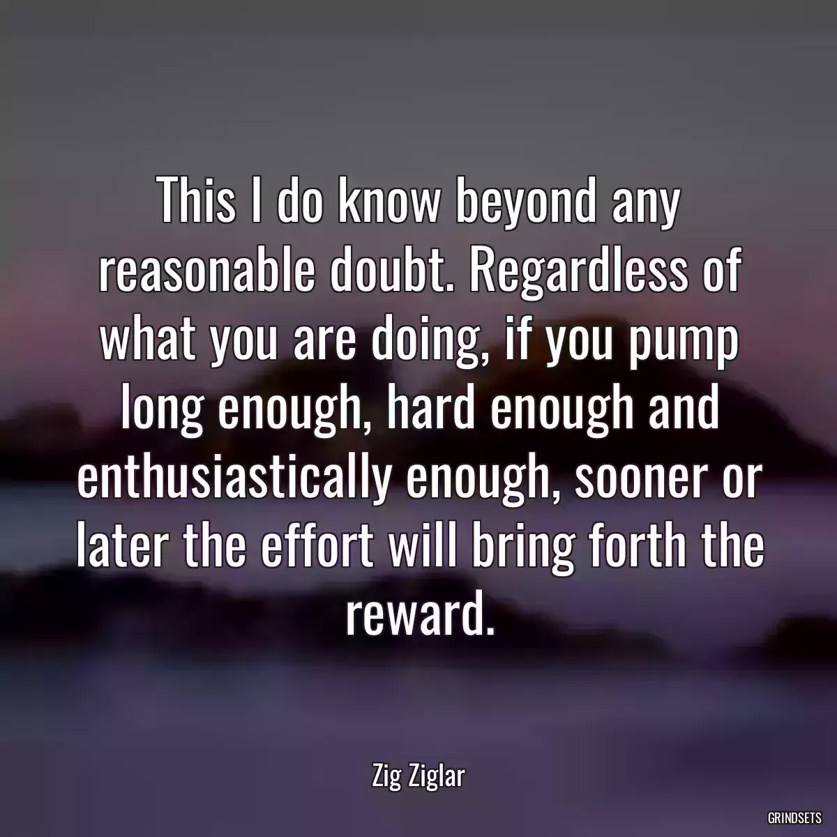 This I do know beyond any reasonable doubt. Regardless of what you are doing, if you pump long enough, hard enough and enthusiastically enough, sooner or later the effort will bring forth the reward.