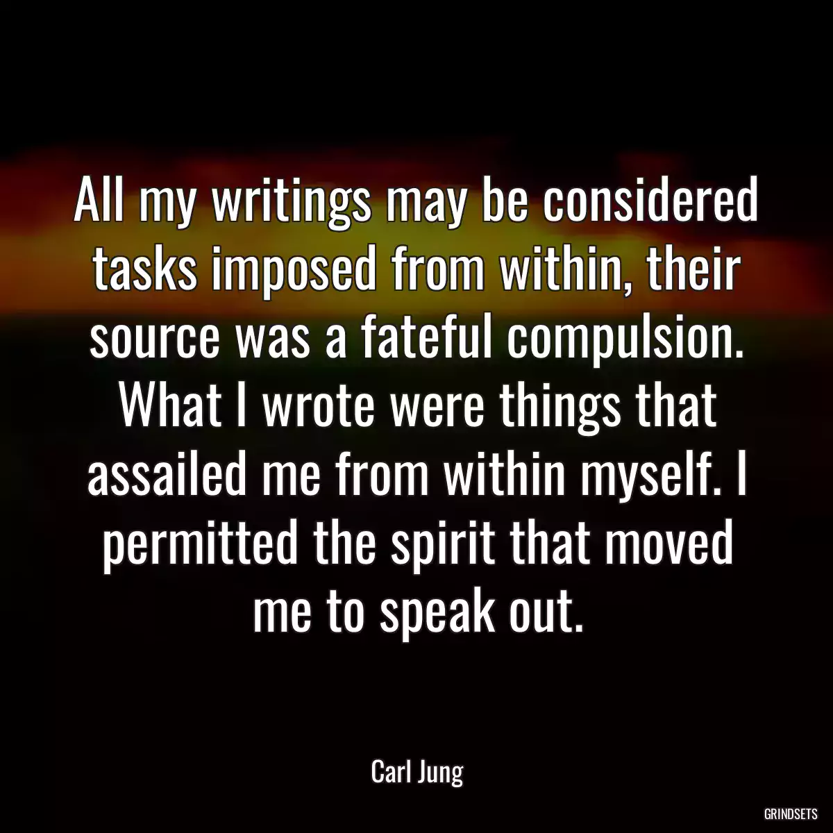 All my writings may be considered tasks imposed from within, their source was a fateful compulsion. What I wrote were things that assailed me from within myself. I permitted the spirit that moved me to speak out.