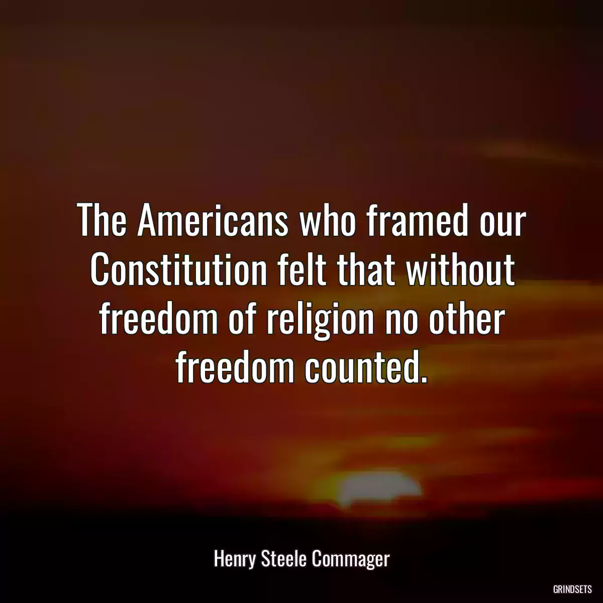 The Americans who framed our Constitution felt that without freedom of religion no other freedom counted.