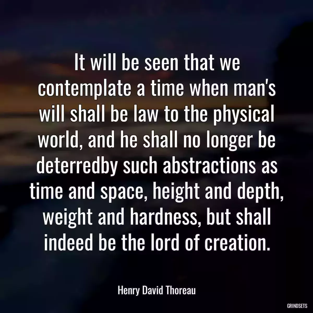 It will be seen that we contemplate a time when man\'s will shall be law to the physical world, and he shall no longer be deterredby such abstractions as time and space, height and depth, weight and hardness, but shall indeed be the lord of creation.