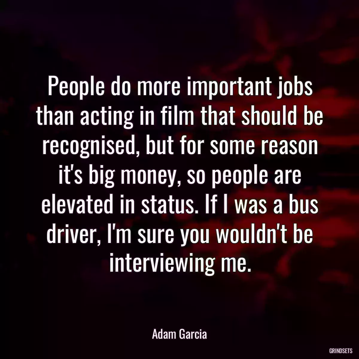 People do more important jobs than acting in film that should be recognised, but for some reason it\'s big money, so people are elevated in status. If I was a bus driver, I\'m sure you wouldn\'t be interviewing me.