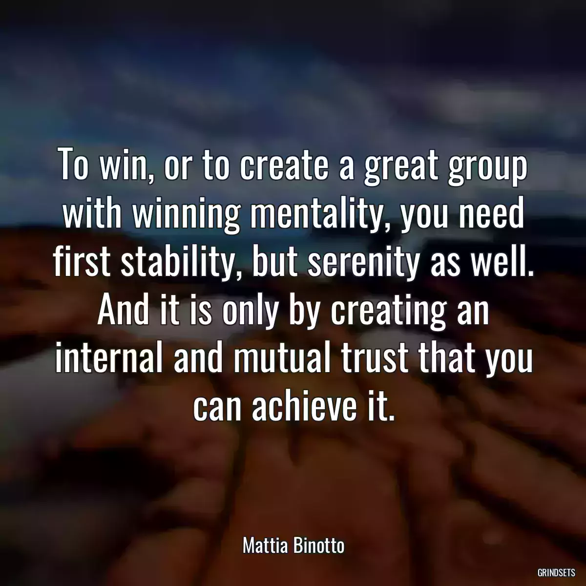 To win, or to create a great group with winning mentality, you need first stability, but serenity as well. And it is only by creating an internal and mutual trust that you can achieve it.