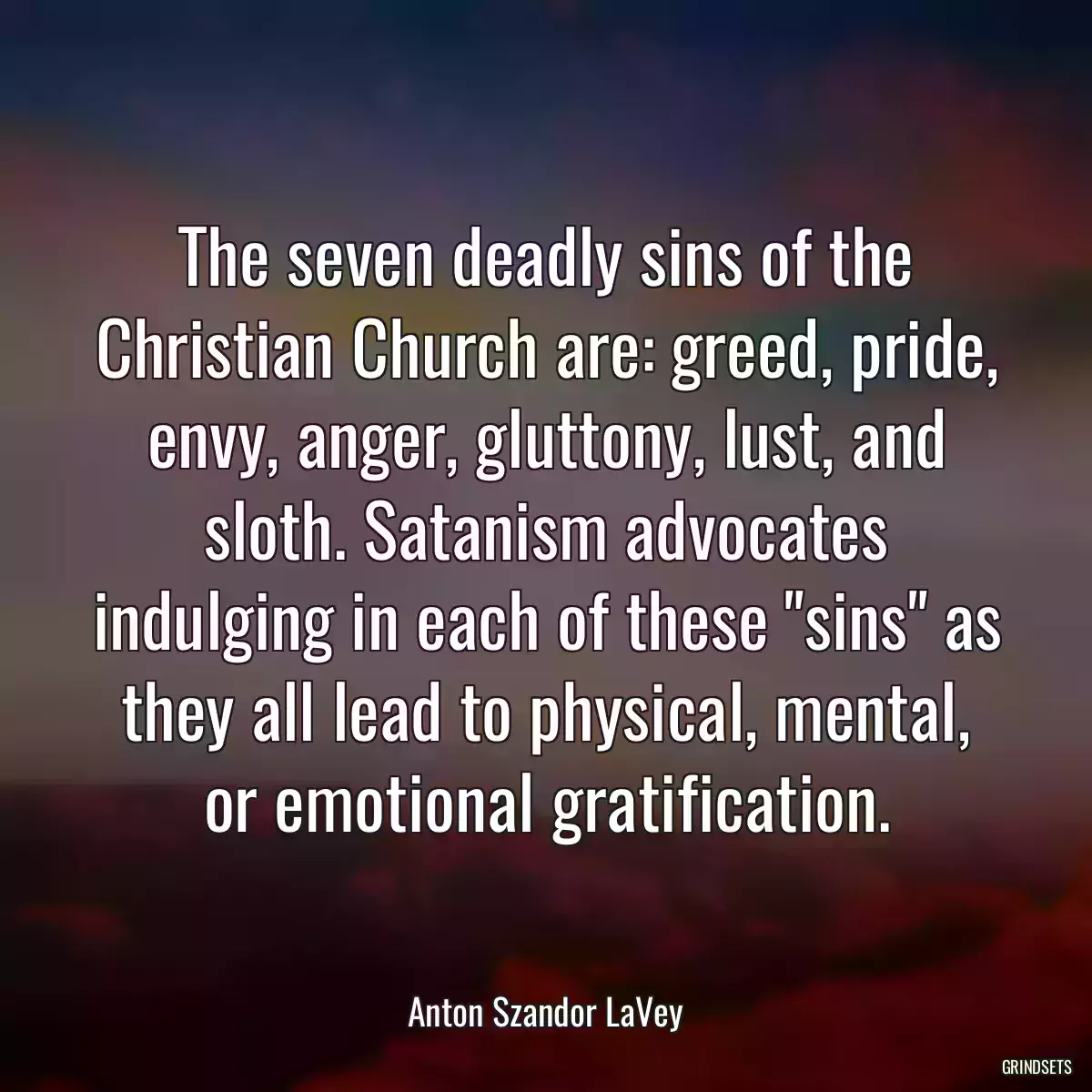 The seven deadly sins of the Christian Church are: greed, pride, envy, anger, gluttony, lust, and sloth. Satanism advocates indulging in each of these \