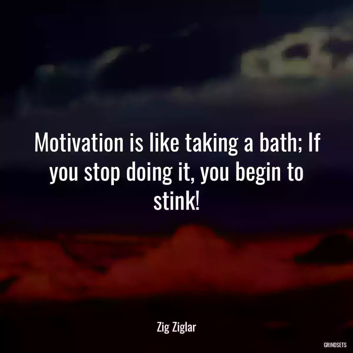 Motivation is like taking a bath; If you stop doing it, you begin to stink!