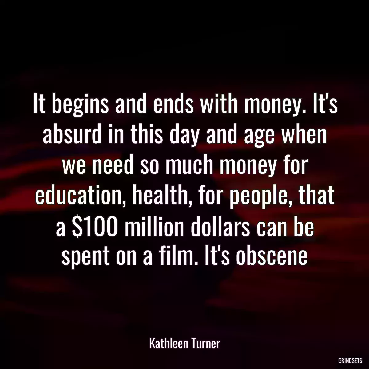 It begins and ends with money. It\'s absurd in this day and age when we need so much money for education, health, for people, that a $100 million dollars can be spent on a film. It\'s obscene