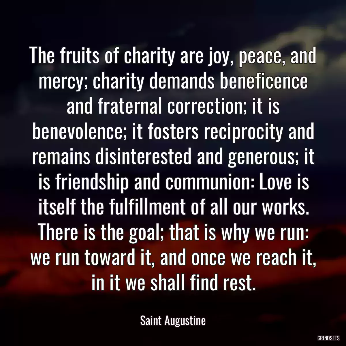 The fruits of charity are joy, peace, and mercy; charity demands beneficence and fraternal correction; it is benevolence; it fosters reciprocity and remains disinterested and generous; it is friendship and communion: Love is itself the fulfillment of all our works. There is the goal; that is why we run: we run toward it, and once we reach it, in it we shall find rest.