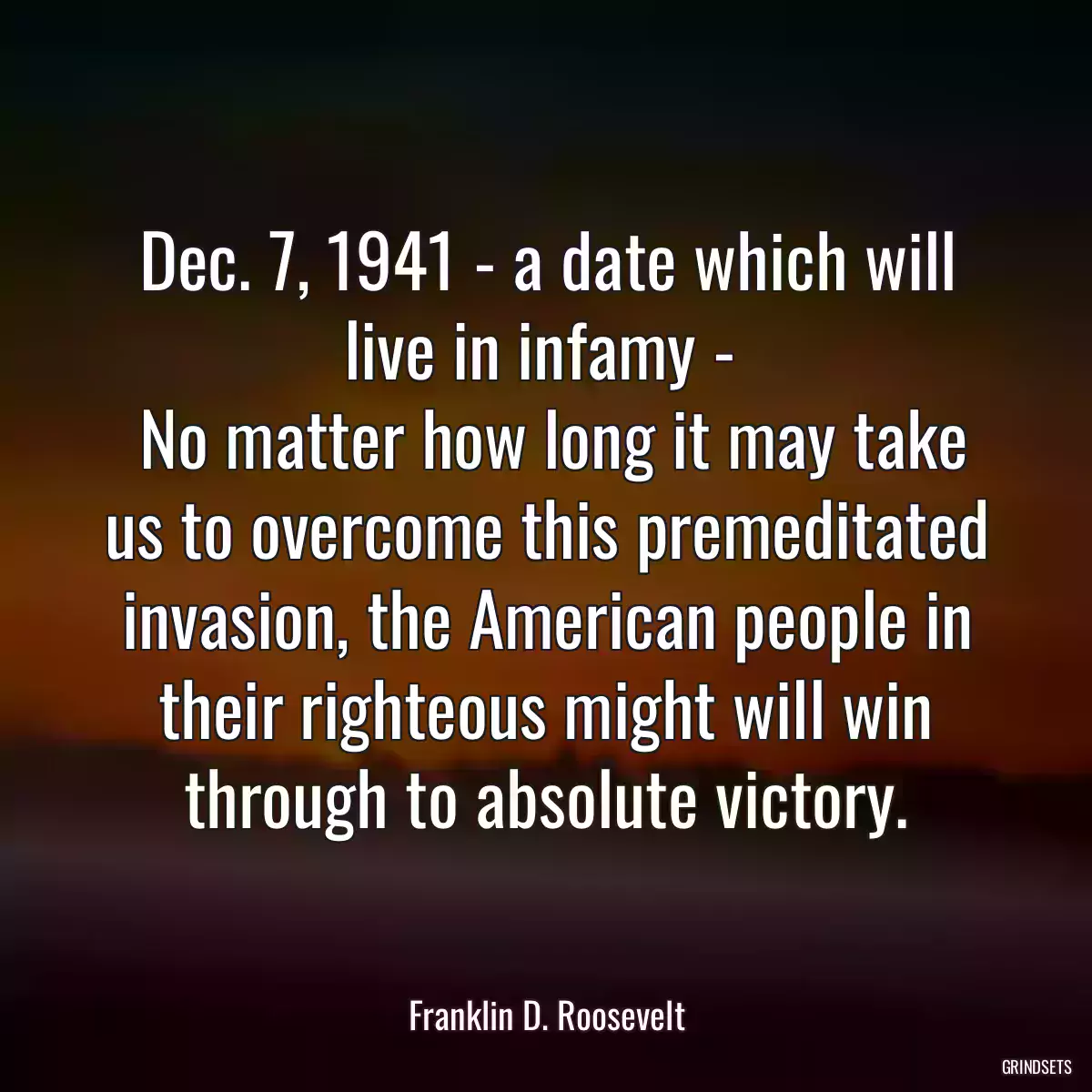 Dec. 7, 1941 - a date which will live in infamy - 
 No matter how long it may take us to overcome this premeditated invasion, the American people in their righteous might will win through to absolute victory.