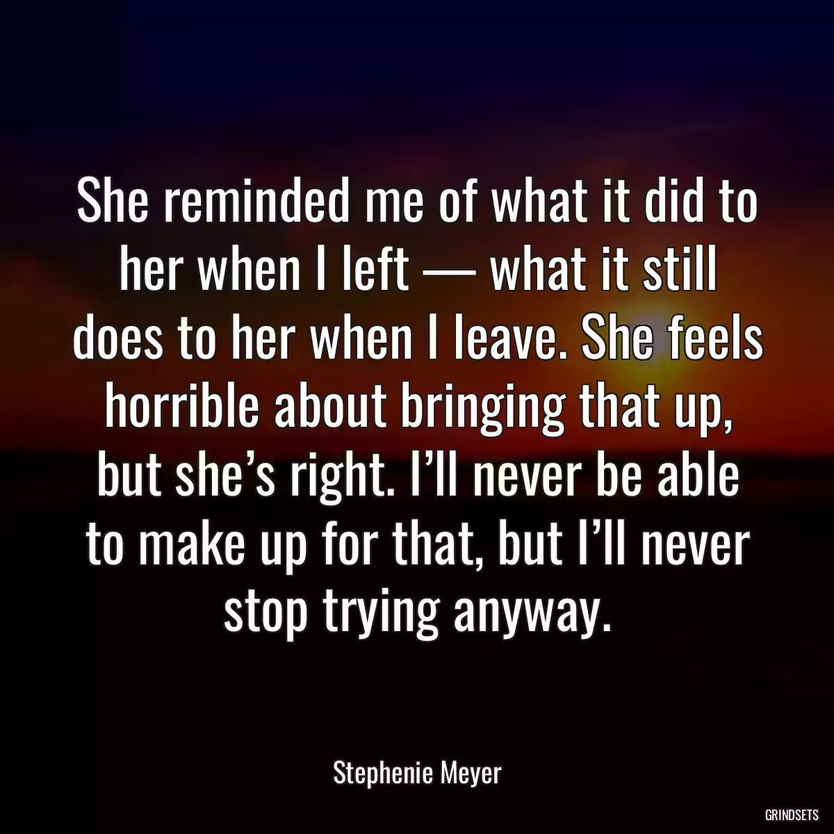 She reminded me of what it did to her when I left — what it still does to her when I leave. She feels horrible about bringing that up, but she’s right. I’ll never be able to make up for that, but I’ll never stop trying anyway.