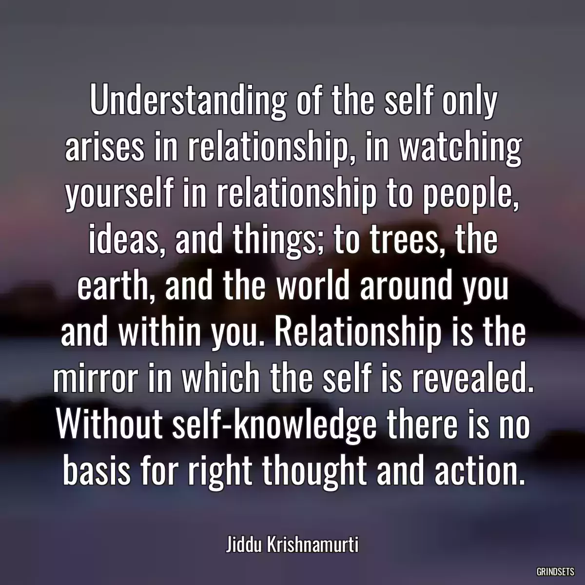 Understanding of the self only arises in relationship, in watching yourself in relationship to people, ideas, and things; to trees, the earth, and the world around you and within you. Relationship is the mirror in which the self is revealed. Without self-knowledge there is no basis for right thought and action.