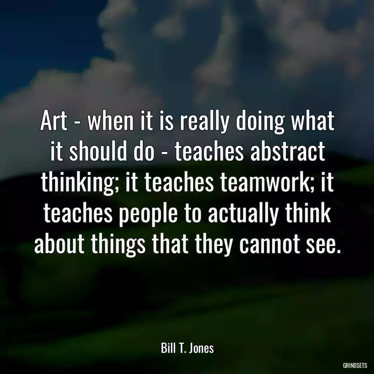 Art - when it is really doing what it should do - teaches abstract thinking; it teaches teamwork; it teaches people to actually think about things that they cannot see.