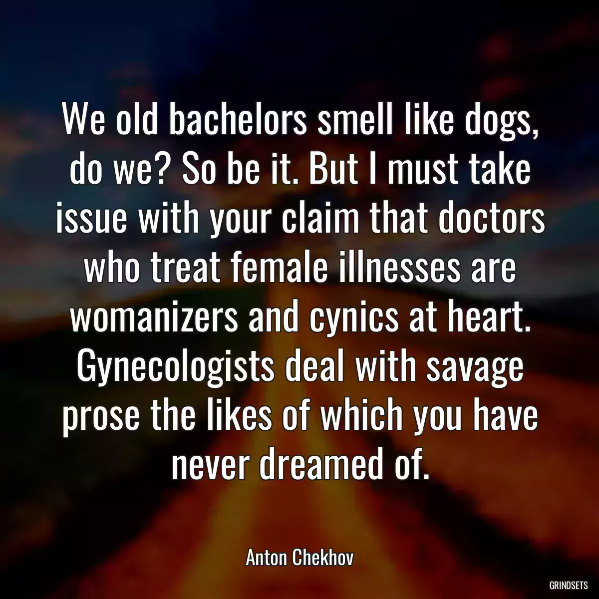 We old bachelors smell like dogs, do we? So be it. But I must take issue with your claim that doctors who treat female illnesses are womanizers and cynics at heart. Gynecologists deal with savage prose the likes of which you have never dreamed of.