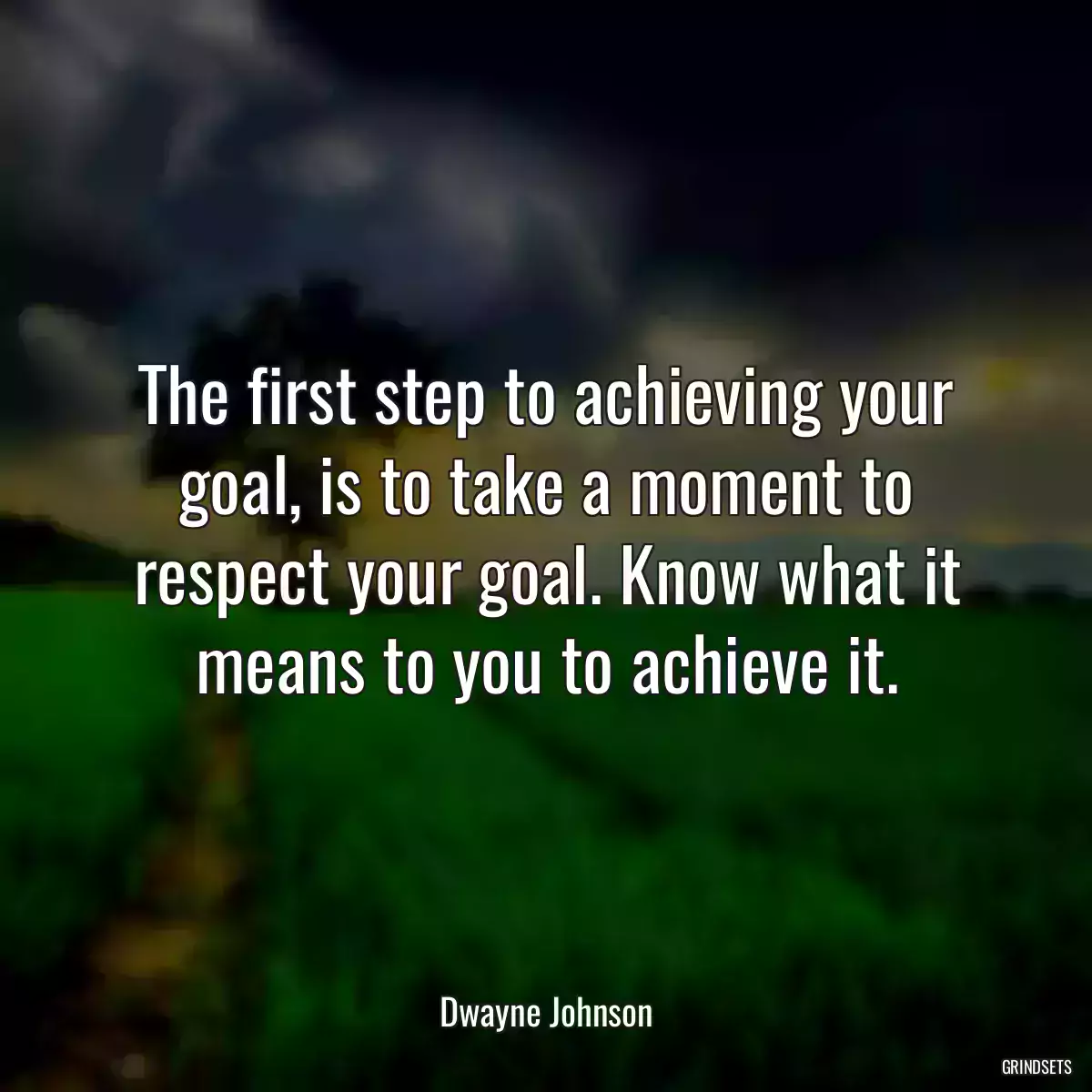 The first step to achieving your goal, is to take a moment to respect your goal. Know what it means to you to achieve it.