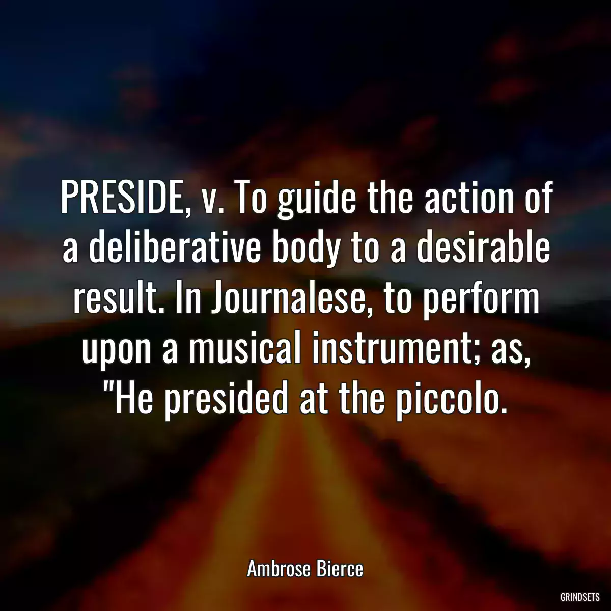 PRESIDE, v. To guide the action of a deliberative body to a desirable result. In Journalese, to perform upon a musical instrument; as, \