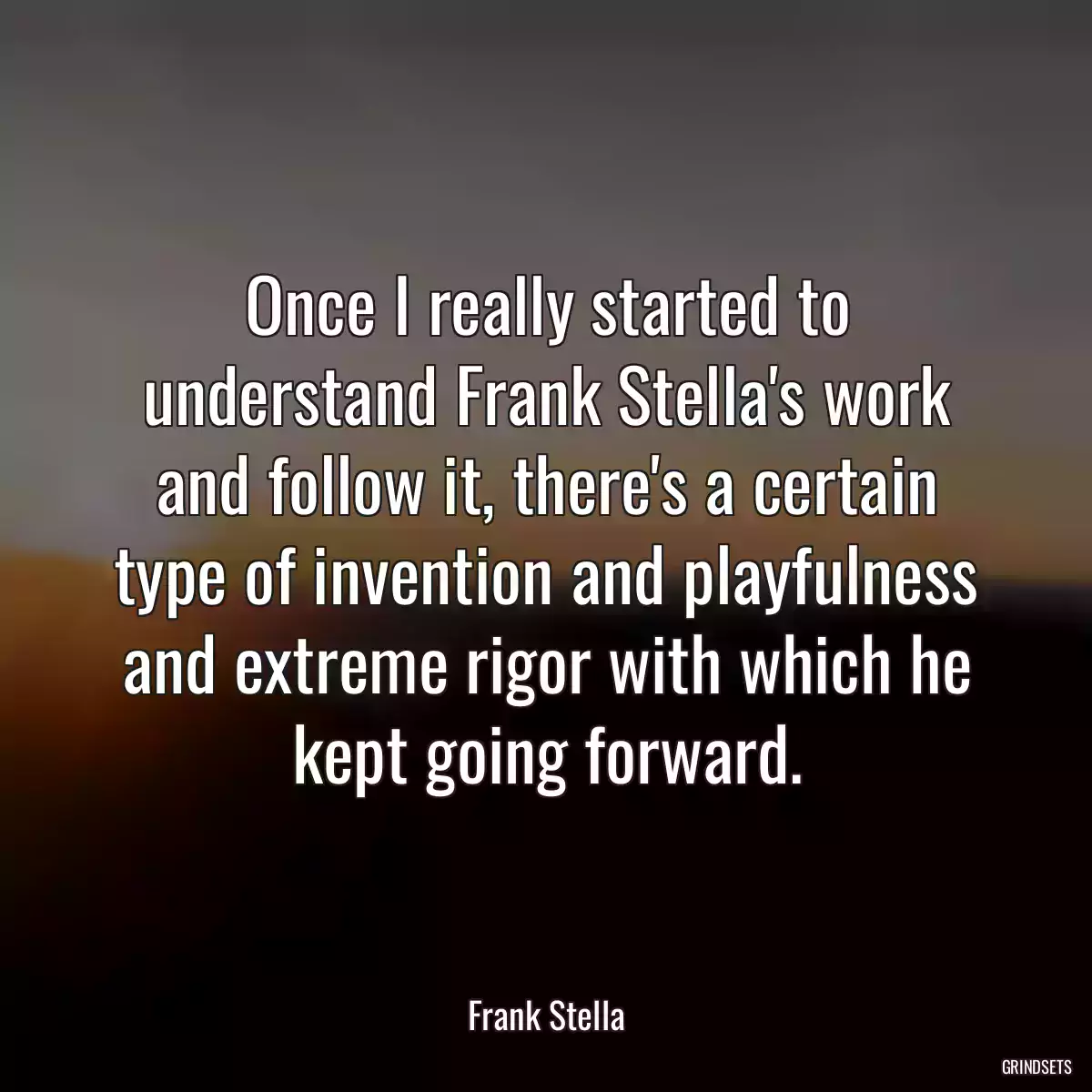 Once I really started to understand Frank Stella\'s work and follow it, there\'s a certain type of invention and playfulness and extreme rigor with which he kept going forward.