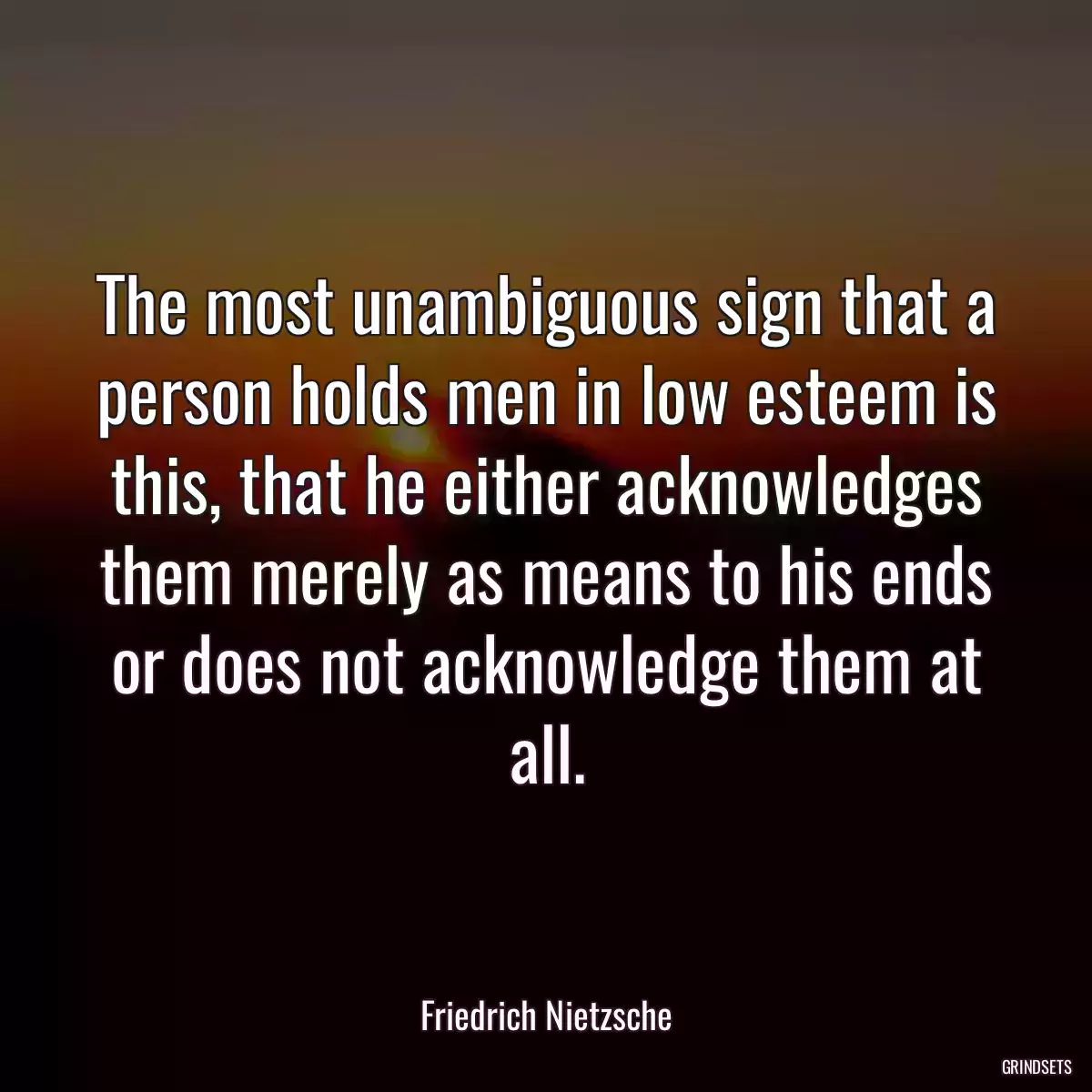 The most unambiguous sign that a person holds men in low esteem is this, that he either acknowledges them merely as means to his ends or does not acknowledge them at all.